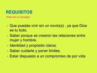 REQUISITOS
 Que puedas vivir sin un novio(a) , ya que Dios
es tu todo.
 Saber porque se crearon las relaciones entre
mujer y hombre.
 Identidad y propósito claros.
 Saber cuidarte y poner limites.
 Estar dispuesto a un compromiso de por vida
Antes de un noviazgo:
 