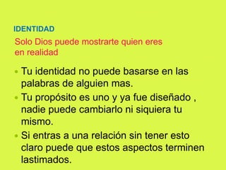 IDENTIDAD
Solo Dios puede mostrarte quien eres
en realidad
 Tu identidad no puede basarse en las
palabras de alguien mas.
 Tu propósito es uno y ya fue diseñado ,
nadie puede cambiarlo ni siquiera tu
mismo.
 Si entras a una relación sin tener esto
claro puede que estos aspectos terminen
lastimados.
 