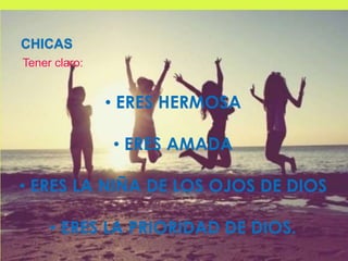 CHICAS
Tener claro:
• ERES HERMOSA
• ERES AMADA
• ERES LA NIÑA DE LOS OJOS DE DIOS
• ERES LA PRIORIDAD DE DIOS.
 