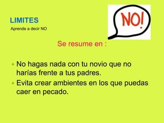 LIMITES
Aprende a decir NO
Se resume en :
 No hagas nada con tu novio que no
harías frente a tus padres.
 Evita crear ambientes en los que puedas
caer en pecado.
 