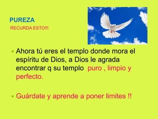 PUREZA
 Ahora tú eres el templo donde mora el
espíritu de Dios, a Dios le agrada
encontrar q su templo puro , limpio y
perfecto.
 Guárdate y aprende a poner limites !!
RECURDA ESTO!!!
 