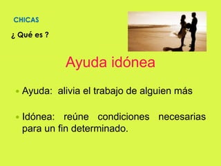 CHICAS
¿ Qué es ?
Ayuda idónea
 Ayuda: alivia el trabajo de alguien más
 Idónea: reúne condiciones necesarias
para un fin determinado.
 