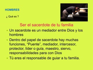 HOMBRES
¿ Qué es ?
Ser el sacerdote de tu familia
 Un sacerdote es un mediador entre Dios y los
hombres
 Dentro del papel de sacerdote hay muchas
funciones, “Puente”, mediador, intercesor,
protector, líder o guía, maestro, siervo,
responsabilidades para con Dios
 Tú eres el responsable de guiar a tu familia.
 