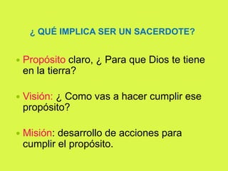 ¿ QUÉ IMPLICA SER UN SACERDOTE?
 Propósito claro, ¿ Para que Dios te tiene
en la tierra?
 Visión: ¿ Como vas a hacer cumplir ese
propósito?
 Misión: desarrollo de acciones para
cumplir el propósito.
 