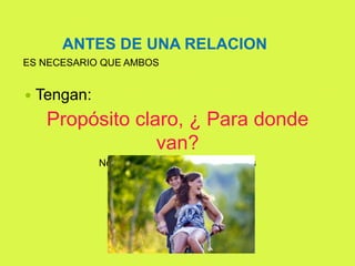 ANTES DE UNA RELACION
ES NECESARIO QUE AMBOS
 Tengan:
Propósito claro, ¿ Para donde
van?
No pueden jalar para lados distintos
 