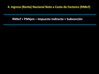 4. Ingreso (Renta) Nacional Neto a Costo de Factores (RNBcf)


   RNNcf = PNNpm – Impuesto indirecto + Subvención
 