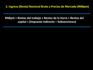 2. Ingreso (Renta) Nacional Bruto a Precios de Mercado (RNBpm)


RNBpm = Rentas del trabajo + Rentas de la tierra + Rentas del
        capital + (Impuesto indirecto – Subvenciones)
 