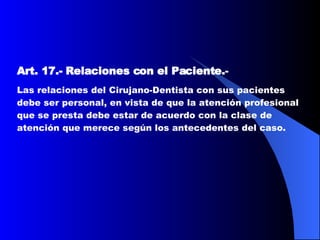 Art. 17.-   Relaciones con el Paciente. - Las relaciones del Cirujano-Dentista con sus pacientes debe ser personal, en vista de que la atención profesional que se presta debe estar de acuerdo con la clase de atención que merece según los antecedentes del caso.  