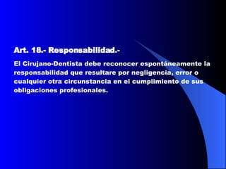 Art. 18.-   Responsabilidad .-   El Cirujano-Dentista debe reconocer espontáneamente la responsabilidad que resultare por negligencia, error o cualquier otra circunstancia en el cumplimiento de sus obligaciones profesionales.  