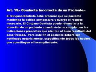Art. 19.-   Conducta Incorrecta de un Paciente. -  El Cirujano-Dentista debe procurar que su paciente mantenga la debida compostura y guarde el respeto necesario. El Cirujano-Dentista puede renunciar a la atención de un paciente cuando éste no cumpla con las indicaciones prescritas que atentan al buen resultado del caso tratado.- Para este fin el paciente deberá ser notificado notarialmente, especificando todos los hechos que constituyen el incumplimiento.  