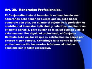 Art. 20.-   Honorarios Profesionales. -  El Cirujano-Dentista al formular la estimación de sus honorarios debe tener en cuenta que no debe hacer comercio con ella, por cuanto el objeto de la profesión es contribuir al bienestar individual y colectivo, mediante un eficiente servicio, para cuidar de la salud pública y de la vida humana. Por dignidad profesional, el Cirujano-Dentista debe cuidar de que su retribución no peque por exceso ni por defecto. Constituye falta contra la ética profesional recibir honorarios inferiores al mínimo señalado por la tabla respectiva.  