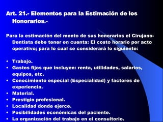 Art. 21.-   Elementos para la Estimación de los Honorarios .-  Para la estimación del monto de sus honorarios el Cirujano-Dentista debe tener en cuenta: El costo horario por acto operativo; para lo cual se considerará lo siguiente: Trabajo.  Gastos fijos que incluyen: renta, utilidades, salarios, equipos, etc.  Conocimiento especial (Especialidad) y factores de experiencia.  Material.  Prestigio profesional.  Localidad donde ejerce.  Posibilidades económicas del paciente.  La organización del trabajo en el consultorio.  Beneficios.  