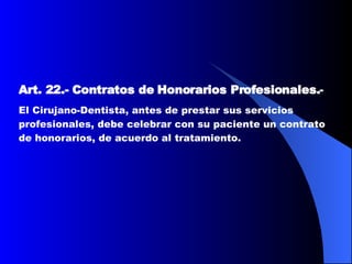 Art. 22.-   Contratos de Honorarios Profesionales. -  El Cirujano-Dentista, antes de prestar sus servicios profesionales, debe celebrar con su paciente un contrato de honorarios, de acuerdo al tratamiento.   