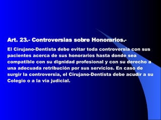 Art. 23.-   Controversias sobre Honorarios. -  El Cirujano-Dentista debe evitar toda controversia con sus pacientes acerca de sus honorarios hasta donde sea compatible con su dignidad profesional y con su derecho a una adecuada retribución por sus servicios. En caso de surgir la controversia, el Cirujano-Dentista debe acudir a su Colegio o a la via judicial.   