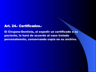 Art. 24.-   Certificados. -  El Cirujano-Dentista, al expedir un certificado a su paciente, lo hará de acuerdo al caso tratado personalmente, conservando copia en su archivo.  