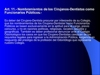 Art. 11.- Nombramientos de los Cirujanos-Dentistas como Funcionarios Públicos.-  Es deber del Cirujano-Dentista procurar por intermedio de su Colegio, que los nombramientos de los Cirujano-Dentistas como Funcionarios Públicos se basen exclusivamente en la aptitud para el cargo, previo concurso, y no en razones políticas, religiosas, raciales, sociales y geográficas. También es deber profesional denunciar ante el Colegio Odontológico los casos en que los Cirujano-Dentistas carezcan de los requisitos legales para ingresar a la Administración Pública, exigencia en resguardo del prestigio de la profesión del Odontólogo que representa nuestro Colegio.  