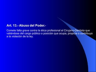 Art. 13.-   Abuso del Poder. -   Comete falta grave contra la ética profesional el Cirujano-Dentista que valiéndose del cargo público o posición que ocupa, propicia o contribuya a la violación de la ley.  