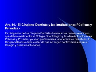 Art. 14.-   El Cirujano-Dentista y las Instituciones Públicas y Privadas. -  Es obligación de los Cirujano-Dentistas fomentar las buenas relaciones que deben existir entre el Colegio Odontológico y las demás Instituciones Públicas y Privadas, ya sean profesionales, académicas o científicas. El Cirujano-Dentista debe cuidar de que no surjan controversias entre su Colegio y dichas instituciones.  