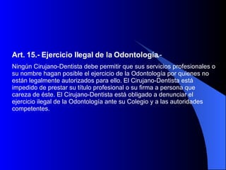 Art. 15.-   Ejercicio Ilegal de la Odontología. - Ningún Cirujano-Dentista debe permitir que sus servicios profesionales o su nombre hagan posible el ejercicio de la Odontología por quienes no están legalmente autorizados para ello. El Cirujano-Dentista está impedido de prestar su título profesional o su firma a persona que careza de éste. El Cirujano-Dentista está obligado a denunciar el ejercicio ilegal de la Odontología ante su Colegio y a las autoridades competentes.  