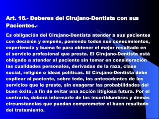 Art. 16.-   Deberes del Cirujano-Dentista con sus Pacientes. -   Es obligación del Cirujano-Dentista atender a sus pacientes con decisión y empeño, poniendo todos sus conocimientos, experiencia y buena fe para obtener el mejor resultado en el servicio profesional que presta. El Cirujano-Dentista está obligado a atender al paciente sin tomar en consideración las cualidades personales, derivadas de la raza, clase social, religión o ideas políticas. El Cirujano-Dentista debe explicar al paciente, sobre todo, los antecedentes de los servicios que le preste, sin exagerar las probabilidades del buen éxito, a fin de evitar una acción litigiosa futura. Por el contrario, deberá informarle de las incertidumbres y demás circunstancias que puedan comprometer el buen resultado del tratamiento.  