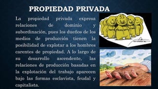 PROPIEDAD PRIVADA
La propiedad privada expresa
relaciones de dominio y
subordinación, pues los dueños de los
medios de producción tienen la
posibilidad de explotar a los hombres
carentes de propiedad. A lo largo de
su desarrollo ascendente, las
relaciones de producción basadas en
la explotación del trabajo aparecen
bajo las formas esclavista, feudal y
capitalista.
 