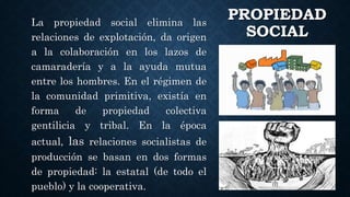 PROPIEDAD
SOCIAL
La propiedad social elimina las
relaciones de explotación, da origen
a la colaboración en los lazos de
camaradería y a la ayuda mutua
entre los hombres. En el régimen de
la comunidad primitiva, existía en
forma de propiedad colectiva
gentilicia y tribal. En la época
actual, las relaciones socialistas de
producción se basan en dos formas
de propiedad: la estatal (de todo el
pueblo) y la cooperativa.
 