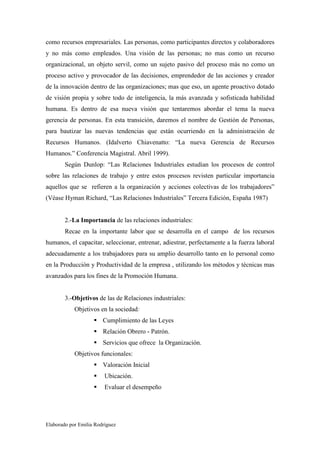 como recursos empresariales. Las personas, como participantes directos y colaboradores
y no más como empleados. Una visión de las personas; no mas como un recurso
organizacional, un objeto servil, como un sujeto pasivo del proceso más no como un
proceso activo y provocador de las decisiones, emprendedor de las acciones y creador
de la innovación dentro de las organizaciones; mas que eso, un agente proactivo dotado
de visión propia y sobre todo de inteligencia, la más avanzada y sofisticada habilidad
humana. Es dentro de esa nueva visión que tentaremos abordar el tema la nueva
gerencia de personas. En esta transición, daremos el nombre de Gestión de Personas,
para bautizar las nuevas tendencias que están ocurriendo en la administración de
Recursos Humanos. (Idalverto Chiavenatto: “La nueva Gerencia de Recursos
Humanos.” Conferencia Magistral. Abril 1999).
Según Dunlop: “Las Relaciones Industriales estudian los procesos de control
sobre las relaciones de trabajo y entre estos procesos revisten particular importancia
aquellos que se refieren a la organización y acciones colectivas de los trabajadores”
(Véase Hyman Richard, “Las Relaciones Industriales” Tercera Edición, España 1987)

2.-La Importancia de las relaciones industriales:
Recae en la importante labor que se desarrolla en el campo de los recursos
humanos, el capacitar, seleccionar, entrenar, adiestrar, perfectamente a la fuerza laboral
adecuadamente a los trabajadores para su amplio desarrollo tanto en lo personal como
en la Producción y Productividad de la empresa , utilizando los métodos y técnicas mas
avanzados para los fines de la Promoción Humana.

3.-Objetivos de las de Relaciones industriales:
Objetivos en la sociedad:
Cumplimiento de las Leyes
Relación Obrero - Patrón.
Servicios que ofrece la Organización.
Objetivos funcionales:
Valoración Inicial
Ubicación.
Evaluar el desempeño

Elaborado por Emilia Rodríguez

 