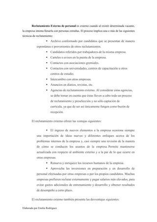 Reclutamiento Externo de personal es externo cuando al existir determinada vacante,
la empresa intenta llenarla con personas extrañas. El proceso implica una o más de las siguientes
técnicas de reclutamiento:

Archivo conformado por candidatos que se presentan de manera
espontánea o provenientes de otros reclutamientos.
Candidatos referidos por trabajadores de la misma empresa.
Carteles o avisos en la puerta de la empresa.
Contactos con asociaciones gremiales.
Contactos con universidades, centros de capacitación u otros
centros de estudio.
Intercambio con otras empresas.
Anuncios en diarios, revistas, etc.
Agencias de reclutamiento externo. Al considerar estas agencias,
se debe tomar en cuenta que éstas lleven a cabo todo un proceso
de reclutamiento y preselección y no sólo captación de
curricula, ya que de ser así únicamente fungen como buzón de
recepción.
El reclutamiento externo ofrece las ventajas siguientes:
El ingreso de nuevos elementos a la empresa ocasiona siempre
una importación de ideas nuevas y diferentes enfoques acerca de los
problemas internos de la empresa y, casi siempre una revisión de la manera
de cómo se conducen los asuntos de la empresa. Permite mantenerse
actualizada con respecto al ambiente externo y a la par de lo que ocurre en
otras empresas.
Renueva y enriquece los recursos humanos de la empresa.
Aprovecha las inversiones en preparación y en desarrollo de
personal efectuadas por otras empresas o por los propios candidatos. Muchas
empresas prefieren reclutar externamente y pagar salarios más elevados, para
evitar gastos adicionales de entrenamiento y desarrollo y obtener resultados
de desempeño a corto plazo.
El reclutamiento externo también presenta las desventajas siguientes:
Elaborado por Emilia Rodríguez

 