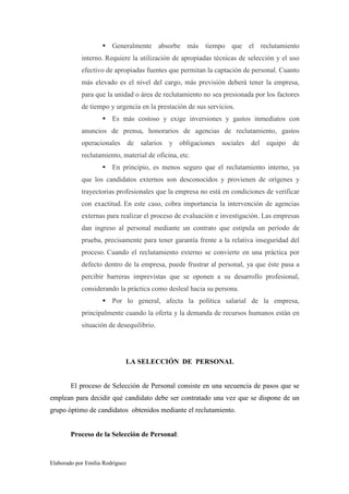 Generalmente absorbe más tiempo que el reclutamiento
interno. Requiere la utilización de apropiadas técnicas de selección y el uso
efectivo de apropiadas fuentes que permitan la captación de personal. Cuanto
más elevado es el nivel del cargo, más previsión deberá tener la empresa,
para que la unidad o área de reclutamiento no sea presionada por los factores
de tiempo y urgencia en la prestación de sus servicios.
Es más costoso y exige inversiones y gastos inmediatos con
anuncios de prensa, honorarios de agencias de reclutamiento, gastos
operacionales de salarios y obligaciones sociales del equipo de
reclutamiento, material de oficina, etc.
En principio, es menos seguro que el reclutamiento interno, ya
que los candidatos externos son desconocidos y provienen de orígenes y
trayectorias profesionales que la empresa no está en condiciones de verificar
con exactitud. En este caso, cobra importancia la intervención de agencias
externas para realizar el proceso de evaluación e investigación. Las empresas
dan ingreso al personal mediante un contrato que estipula un período de
prueba, precisamente para tener garantía frente a la relativa inseguridad del
proceso. Cuando el reclutamiento externo se convierte en una práctica por
defecto dentro de la empresa, puede frustrar al personal, ya que éste pasa a
percibir barreras imprevistas que se oponen a su desarrollo profesional,
considerando la práctica como desleal hacia su persona.
Por lo general, afecta la política salarial de la empresa,
principalmente cuando la oferta y la demanda de recursos humanos están en
situación de desequilibrio.

LA SELECCIÓN DE PERSONAL

El proceso de Selección de Personal consiste en una secuencia de pasos que se
emplean para decidir qué candidato debe ser contratado una vez que se dispone de un
grupo óptimo de candidatos obtenidos mediante el reclutamiento.

Proceso de la Selección de Personal:

Elaborado por Emilia Rodríguez

 