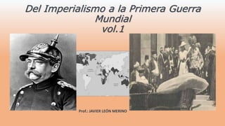 Del Imperialismo a la Primera Guerra
Mundial
vol.1
Prof.: JAVIER LEÓN MERINO
 