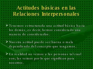 Actitudes básicas en las Relaciones Interpersonales Tenemos estructurada una actitud básica hacia los demás, es decir, hemos considerado una manera de considerarlos. Nuestra actitud puede ser buena o mala dependiendo del concepto que tengamos. En realidad no vemos a las personas tal cual son; las vemos por lo que significan para nosotros. 