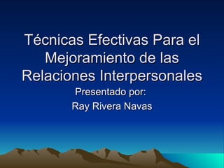 Técnicas  Efectivas  Para  el Mejoramiento de las Relaciones Interpersonales Presentado por:  Ray Rivera Navas 