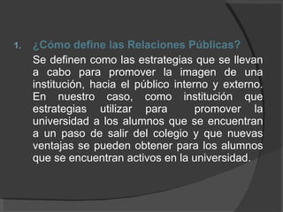 ¿Cómo define las Relaciones Públicas? Se definen como las estrategias que se llevan a cabo para promover la imagen de una institución, hacia el público interno y externo. En nuestro caso, como institución que estrategias utilizar para  promover la universidad a los alumnos que se encuentran a un paso de salir del colegio y que nuevas ventajas se pueden obtener para los alumnos que se encuentran activos en la universidad. 