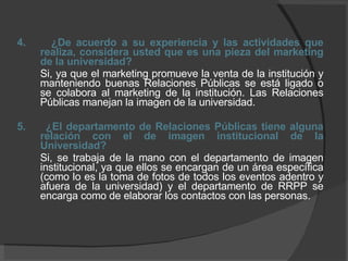4.  ¿De acuerdo a su experiencia y las actividades que realiza, considera usted que es una pieza del marketing de la universidad? Si, ya que el marketing promueve la venta de la institución y manteniendo buenas Relaciones Públicas se está ligado o se colabora al marketing de la institución. Las Relaciones Públicas manejan la imagen de la universidad. 5.  ¿El departamento de Relaciones Públicas tiene alguna relación con el de imagen institucional de la Universidad? Si, se trabaja de la mano con el departamento de imagen institucional, ya que ellos se encargan de un área específica (como lo es la toma de fotos de todos los eventos adentro y afuera de la universidad) y el departamento de RRPP se encarga como de elaborar los contactos con las personas. 