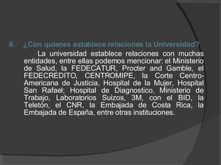 6.  ¿Con quienes establece relaciones la Universidad? La universidad establece relaciones con muchas entidades, entre ellas podemos mencionar: el Ministerio de Salud, la FEDECATUR, Procter and Gamble, el FEDECREDITO, CENTROMIPE, la Corte Centro- Americana de Justicia, Hospital de la Mujer, Hospital San Rafael; Hospital de Diagnostico, Ministerio de Trabajo, Laboratorios Suizos, 3M, con el BID, la Teletón, el CNR, la Embajada de Costa Rica, la Embajada de España, entre otras instituciones.  