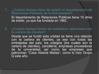 7.  ¿Cuánto tiempo tiene de existir el departamento de Relaciones Públicas de la Universidad? El departamento de Relaciones Públicas tiene 15 años de existir, ya que fue fundada en 1992. 8.  ¿Cuánto tiempo tienen de establecer relaciones con la cartera de clientes? Desde que se fundó esta unidad se tiene una relación con la cartera de clientes, ya sea con todas las embajadas del país, los colegios (los cuales son la cartera de clientes), cancillería, empresas proveedoras de la universidad, así como las empresas que patrocinan “Casa Abierta Matías”, como lo hizo Grupo Q este año. 