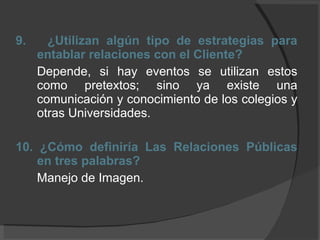 9.  ¿Utilizan algún tipo de estrategias para entablar relaciones con el Cliente? Depende, si hay eventos se utilizan estos como pretextos; sino ya existe una comunicación y conocimiento de los colegios y otras Universidades. 10. ¿Cómo definiría Las Relaciones Públicas en tres palabras? Manejo de Imagen.  