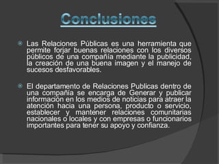 Las Relaciones Públicas es una herramienta que permite forjar buenas relaciones con los diversos públicos de una compañía mediante la publicidad, la creación de una buena imagen y el manejo de sucesos desfavorables. El departamento de Relaciones Publicas dentro de una compañía se encarga de Generar y publicar información en los medios de noticias para atraer la atención hacia una persona, producto o servicio, establecer y mantener relaciones comunitarias nacionales o locales y con empresas o funcionarios importantes para tener su apoyo y confianza.  