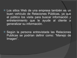 Los sitios Web de una empresa también es un buen vehículo de Relaciones Públicas, ya que el público los visita para buscar información y entretenimiento que le ayude al cliente a generalizar su información.  Según la persona entrevistada las Relaciones Publicas se podrían definir como: “Manejo de Imagen”.  