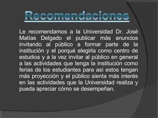 Le recomendamos a la Universidad Dr. José Matías Delgado el publicar más anuncios invitando al público a formar parte de la institución y el porqué elegirla como centro de estudios y a la vez invitar al público en general a las actividades que tenga la institución como ferias de los estudiantes para así estos tengan más proyección y el público sienta más interés en las actividades que la Universidad realiza y pueda apreciar cómo se desempeñan.  