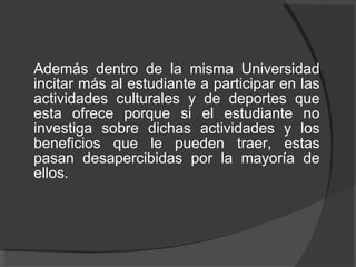 Además dentro de la misma Universidad incitar más al estudiante a participar en las actividades culturales y de deportes que esta ofrece porque si el estudiante no investiga sobre dichas actividades y los beneficios que le pueden traer, estas pasan desapercibidas por la mayoría de ellos.  