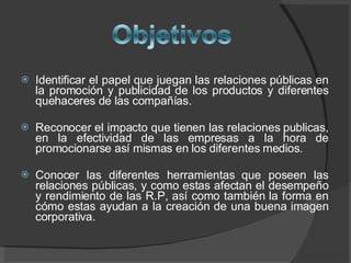 Identificar el papel que juegan las relaciones públicas en la promoción y publicidad de los productos y diferentes quehaceres de las compañías. Reconocer el impacto que tienen las relaciones publicas, en la efectividad de las empresas a la hora de promocionarse así mismas en los diferentes medios. Conocer las diferentes herramientas que poseen las relaciones públicas, y como estas afectan el desempeño y rendimiento de las R.P, así como también la forma en cómo estas ayudan a la creación de una buena imagen corporativa.  
