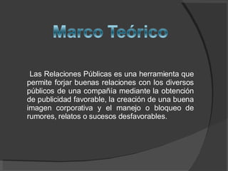 Las Relaciones Públicas es una herramienta que permite forjar buenas relaciones con los diversos públicos de una compañía mediante la obtención de publicidad favorable, la creación de una buena imagen corporativa y el manejo o bloqueo de rumores, relatos o sucesos desfavorables.  