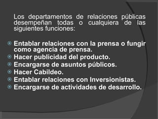Los departamentos de relaciones públicas desempeñan todas o cualquiera de las siguientes funciones:  Entablar relaciones con la prensa o fungir como agencia de prensa. Hacer publicidad del producto. Encargarse de asuntos públicos. Hacer Cabildeo. Entablar relaciones con Inversionistas. Encargarse de actividades de desarrollo. 