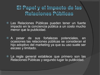 Las Relaciones Públicas pueden tener un fuerte impacto en la conciencia pública a un costo mucho menor que la publicidad.  A pesar de sus fortalezas potenciales, en ocasiones las relaciones públicas se consideran el hijo adoptivo del marketing ya que su uso suele ser escaso y limitado.  La regla general establece que primero son las Relaciones Públicas y segundo lugar la publicidad.  