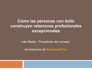 Cómo las personas con éxito
construyen relaciones profesionales
excepcionales
Iván Bedia - Presidente del consejo
de Asesores de BusinessInFact
 