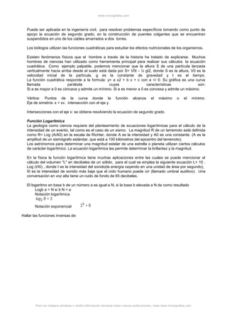 www.monografias.com
Para ver trabajos similares o recibir información semanal sobre nuevas publicaciones, visite www.monografias.com
Puede ser aplicada en la ingeniería civil, para resolver problemas específicos tomando como punto de
apoyo la ecuación de segundo grado, en la construcción de puentes colgantes que se encuentran
suspendidos en uno de los cables amarrados a dos torres.
Los biólogos utilizan las funciones cuadráticas para estudiar los efectos nutricionales de los organismos.
Existen fenómenos físicos que el hombre a través de la historia ha tratado de explicarse. Muchos
hombres de ciencias han utilizado como herramienta principal para realizar sus cálculos la ecuación
cuadrática. Como ejemplo palpable, podemos mencionar que la altura S de una partícula lanzada
verticalmente hacia arriba desde el suelo está dada por S= V0t - ½ gt2, donde S es la altura, V0 es la
velocidad inicial de la partícula, g es la constante de gravedad y t es el tiempo.
La función cuadrática responde a la formula: y= a x2 + b x + c con a =/ 0. Su gráfica es una curva
llamada parábola cuyas características son:
Si a es mayor a 0 es cóncava y admite un mínimo. Si a es menor a 0 es convexa y admite un máximo.
Vértice: Puntos de la curva donde la función alcanza el máximo o el mínimo.
Eje de simetría: x = xv. intersección con el eje y.
Intersecciones con el eje x: se obtiene resolviendo la ecuación de segundo grado.
Función Logarítmica
La geología como ciencia requiere del planteamiento de ecuaciones logarítmicas para el cálculo de la
intensidad de un evento, tal como es el caso de un sismo. La magnitud R de un terremoto está definida
como R= Log (A/A0) en la escala de Richter, donde A es la intensidad y A0 es una constante. (A es la
amplitud de un sismógrafo estándar, que está a 100 kilómetros del epicentro del terremoto).
Los astrónomos para determinar una magnitud estelar de una estrella o planeta utilizan ciertos cálculos
de carácter logarítmico. La ecuación logarítmica les permite determinar la brillantez y la magnitud.
En la física la función logarítmica tiene muchas aplicaciones entre las cuales se puede mencionar el
cálculo del volumen "L" en decibeles de un sólido, para el cual se emplea la siguiente ecuación L= 10 .
Log (I/I0) , donde I es la intensidad del sonido(la energía cayendo en una unidad de área por segundo),
I0 es la intensidad de sonido más baja que el oído humano puede oír (llamado umbral auditivo). Una
conversación en voz alta tiene un ruido de fondo de 65 decibeles.
El logaritmo en base b de un número a es igual a N, si la base b elevada a N da como resultado
Logb a = N si b N = a
Notación logarítmica
Notación exponencial
Hallar las funciones inversas de:
 