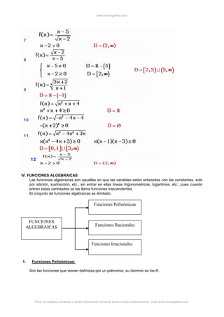 www.monografias.com
Para ver trabajos similares o recibir información semanal sobre nuevas publicaciones, visite www.monografias.com
IV. FUNCIONES ALGEBRAICAS
Las funciones algebraicas son aquellas en que las variables están enlazadas con las constantes, solo
por adición, sustracción, etc., sin entrar en ellas líneas trigonométricas, logaritmos, etc.; pues cuando
entran estas cantidades se les llama funciones trascendentes.
El conjunto de funciones algebraicas es ilimitado.
1. Funciones Polinómicas:
Son las funciones que vienen definidas por un polinomio, su dominio es los R.
FUNCIONES
ALGEBRAICAS
Funciones Irracionales
Funciones Racionales
Funciones Polinómicas
 
