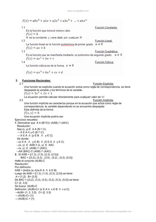 www.monografias.com
Para ver trabajos similares o recibir información semanal sobre nuevas publicaciones, visite www.monografias.com
2. Funciones Racionales:
2.1 Función Explícita:
Una función es explícita cuando la ecuación actúa como regla de correspondencia, se tiene
despejada la variable y los términos de la variable.
La ecuación permite calcular directamente para cualquier valor de “x”.
2.2 Función Implícita:
Una función implícita se caracteriza porque en la ecuación que actúa como regla de
correspondencia, la variable dependiente no se encuentra despejada
Esta definida de la forma:
Una ecuación implícita podría ser:
Ejercicios resueltos:
1. Demostrar que A X (B∩C)= (AXB) ∩ (AXC)
Resolución:
Sea (x, y) Є A X (B ∩ C)
→ X Є A Λ y Є (B ∩ C)
→ X Є A Λ [y Є B Λ y Є C]
De donde:
→(x Є A Λ y Є B) Λ (X Є A Λ y Є C)
→(x, y) Є AXB Λ (x, y) Є AXC
→(x, y) Є (AXB) ∩ (AXC)
→AX (BXC) С (AXB) ∩ (AXC)
2. SI AXB = {(1,3), (1,5), (2,3), (2.5))}
BXC = {(3,2), (3,3) , (3,5) , (5,2) , (5,3) ,(5,5)}
Halle el conjunto (AUB)-C
Resolución:
Por definición:
AXB = {todos (a, b)/a Є A Λ b Є B}
Luego de AXB = {(1,3), (1,5), (2,3), (2,5)} se tiene:
A = {1,2}, B= {3,5}
De BXC = {(3,2), (3,3), (3,5), (5,2), (5,3), (5,5)} se tiene:
C= {2, 3,5}
Se busca (AUB)-C
Definición: (AUB)-C= {x Є A V x Є B Λ x ¢ C}
→AUB= {1, 2, 3,5}, C= {2, 3,5}
→ (AUB)-C= {1}
→ (AUB)-C = {1}
 