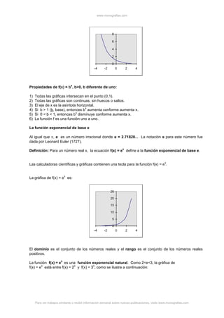 www.monografias.com
Para ver trabajos similares o recibir información semanal sobre nuevas publicaciones, visite www.monografias.com
0
2
4
6
8
-4 -2 0 2 4
Propiedades de f(x) = b
x
, b>0, b diferente de uno:
1) Todas las gráficas intersecan en el punto (0,1).
2) Todas las gráficas son continuas, sin huecos o saltos.
3) El eje de x es la asíntota horizontal.
4) Si b > 1 (b, base), entonces b
x
aumenta conforme aumenta x.
5) Si 0 < b < 1, entonces b
x
disminuye conforme aumenta x.
6) La función f es una función uno a uno.
La función exponencial de base e
Al igual que , e es un número irracional donde e = 2.71828... La notación e para este número fue
dada por Leonard Euler (1727).
Definición: Para un número real x, la ecuación f(x) = e
x
define a la función exponencial de base e.
Las calculadoras científicas y gráficas contienen una tecla para la función f(x) = e
x
.
La gráfica de f(x) = e
x
es:
0
5
10
15
20
25
-4 -2 0 2 4
El dominio es el conjunto de los números reales y el rango es el conjunto de los números reales
positivos.
La función f(x) = e
x
es una función exponencial natural. Como 2<e<3, la gráfica de
f(x) = e
x
está entre f(x) = 2
x
y f(x) = 3
x
, como se ilustra a continuación:
 